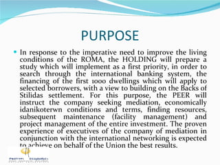 PURPOSE In response to the imperative need to improve the living conditions of the ROMA, the HOLDING will prepare a study which will implement as a first priority, in order to search through the international banking system, the financing of the first 1000 dwellings which will apply to selected borrowers, with a view to building on the Backs of Stilidas settlement. For this purpose, the PEER will instruct the company seeking mediation, economically idanikoterwn conditions and terms, finding resources, subsequent maintenance (facility management) and project management of the entire investment. The proven experience of executives of the company of mediation in conjunction with the international networking is expected to achieve on behalf of the Union the best results. 