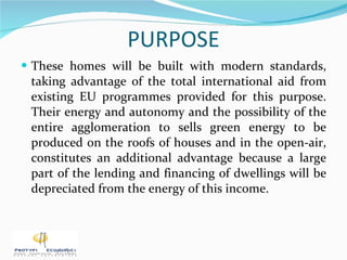 PURPOSE These homes will be built with modern standards, taking advantage of the total international aid from existing EU programmes provided for this purpose. Their energy and autonomy and the possibility of the entire agglomeration to sells green energy to be produced on the roofs of houses and in the open-air, constitutes an additional advantage because a large part of the lending and financing of dwellings will be depreciated from the energy of this income. 