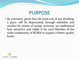 PURPOSE By extension, given that the total cost of any dwelling, a piece will be depreciated through subsidies and another by means of energy revenues, we understand how attractive and viable is for each Member of the wider community of ROMA to acquire a better quality home. 