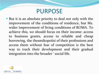 PURPOSE But it is an absolute priority to deal not only with the improvement of the conditions of residence, but Ms. wider improvement of living conditions of ROMA. To achieve this, we should focus on their income: access to business grants, access to reliable and cheap borrowing, the thesmikopoiisi of their professions and access them without fear of competition is the best way to track their development and their gradual integration into the broader ' social life. 