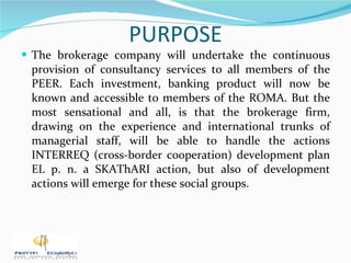 PURPOSE The brokerage company will undertake the continuous provision of consultancy services to all members of the PEER. Each investment, banking product will now be known and accessible to members of the ROMA. But the most sensational and all, is that the brokerage firm, drawing on the experience and international trunks of managerial staff, will be able to handle the actions INTERREQ (cross-border cooperation) development plan EL p. n. a SKAThARI action, but also of development actions will emerge for these social groups. 
