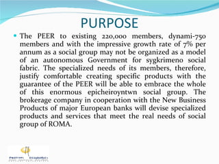 PURPOSE The PEER to existing 220,000 members, dynami-750 members and with the impressive growth rate of 7% per annum as a social group may not be organized as a model of an autonomous Government for sygkrimeno social fabric. The specialized needs of its members, therefore, justify comfortable creating specific products with the guarantee of the PEER will be able to embrace the whole of this enormous epicheiroyntwn social group. The brokerage company in cooperation with the New Business Products of major European banks will devise specialized products and services that meet the real needs of social group of ROMA. 