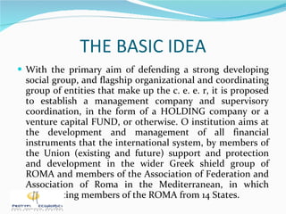 THE BASIC IDEA With the primary aim of defending a strong developing social group, and flagship organizational and coordinating group of entities that make up the c. e. e. r, it is proposed to establish a management company and supervisory coordination, in the form of a HOLDING company or a venture capital FUND, or otherwise. O institution aims at the development and management of all financial instruments that the international system, by members of the Union (existing and future) support and protection and development in the wider Greek shield group of ROMA and members of the Association of Federation and Association of Roma in the Mediterranean, in which participating members of the ROMA from 14 States. 