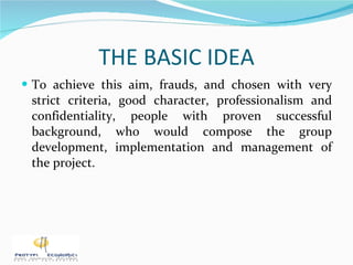 THE BASIC IDEA To achieve this aim, frauds, and chosen with very strict criteria, good character, professionalism and confidentiality, people with proven successful background, who would compose the group development, implementation and management of the project. 