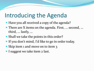 Introducing the Agenda
 Have you all received a copy of the agenda?
 There are X items on the agenda. First, ... second, ...
third, ... lastly, ...
 Shall we take the points in this order?
 If you don't mind, I'd like to go in order today.
 Skip item 1 and move on to item 3
 I suggest we take item 2 last.
 