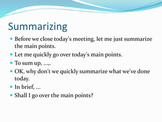 Summarizing
 Before we close today's meeting, let me just summarize
the main points.
 Let me quickly go over today's main points.
 To sum up, ...,.
 OK, why don't we quickly summarize what we've done
today.
 In brief, ...
 Shall I go over the main points?
 