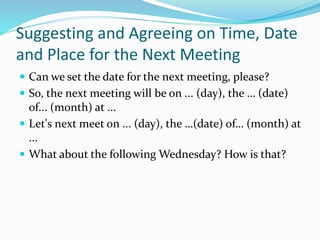 Suggesting and Agreeing on Time, Date
and Place for the Next Meeting
 Can we set the date for the next meeting, please?
 So, the next meeting will be on ... (day), the … (date)
of... (month) at ...
 Let's next meet on ... (day), the …(date) of… (month) at
...
 What about the following Wednesday? How is that?
 