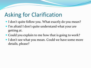 Asking for Clarification
 I don't quite follow you. What exactly do you mean?
 I'm afraid I don't quite understand what your are
getting at.
 Could you explain to me how that is going to work?
 I don't see what you mean. Could we have some more
details, please?
 
