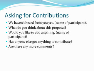 Asking for Contributions
 We haven't heard from you yet, (name of participant).
 What do you think about this proposal?
 Would you like to add anything, (name of
participant)?
 Has anyone else got anything to contribute?
 Are there any more comments?
 