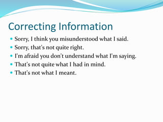 Correcting Information
 Sorry, I think you misunderstood what I said.
 Sorry, that's not quite right.
 I'm afraid you don't understand what I'm saying.
 That's not quite what I had in mind.
 That's not what I meant.
 