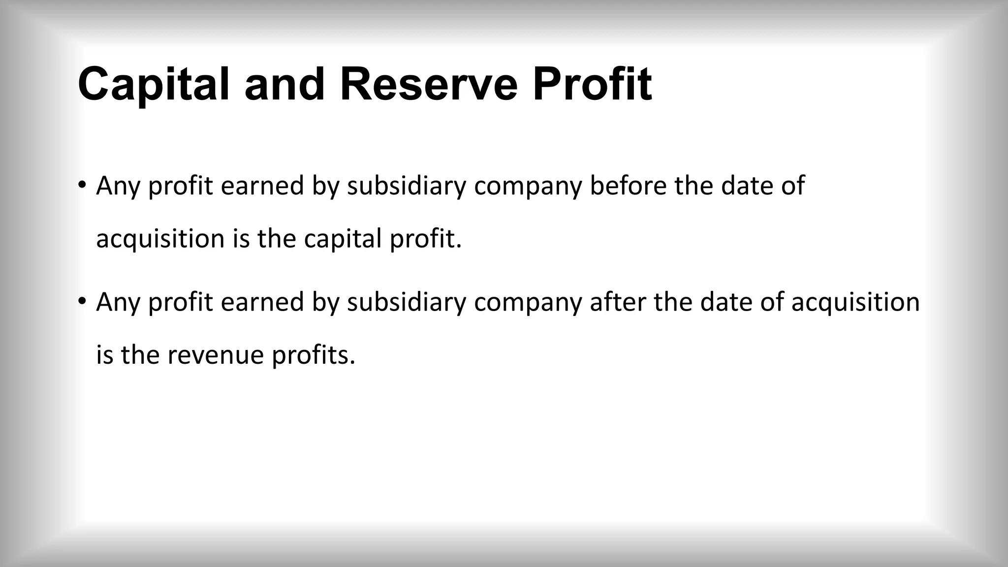 Capital and Reserve Profit
• Any profit earned by subsidiary company before the date of
acquisition is the capital profit.
• Any profit earned by subsidiary company after the date of acquisition
is the revenue profits.
 