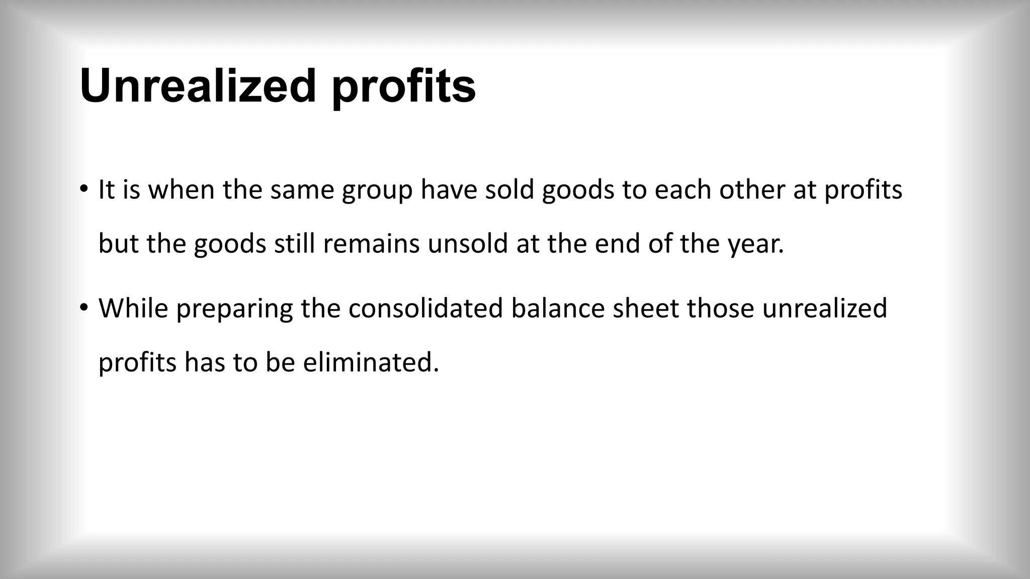 Unrealized profits
• It is when the same group have sold goods to each other at profits
but the goods still remains unsold at the end of the year.
• While preparing the consolidated balance sheet those unrealized
profits has to be eliminated.
 