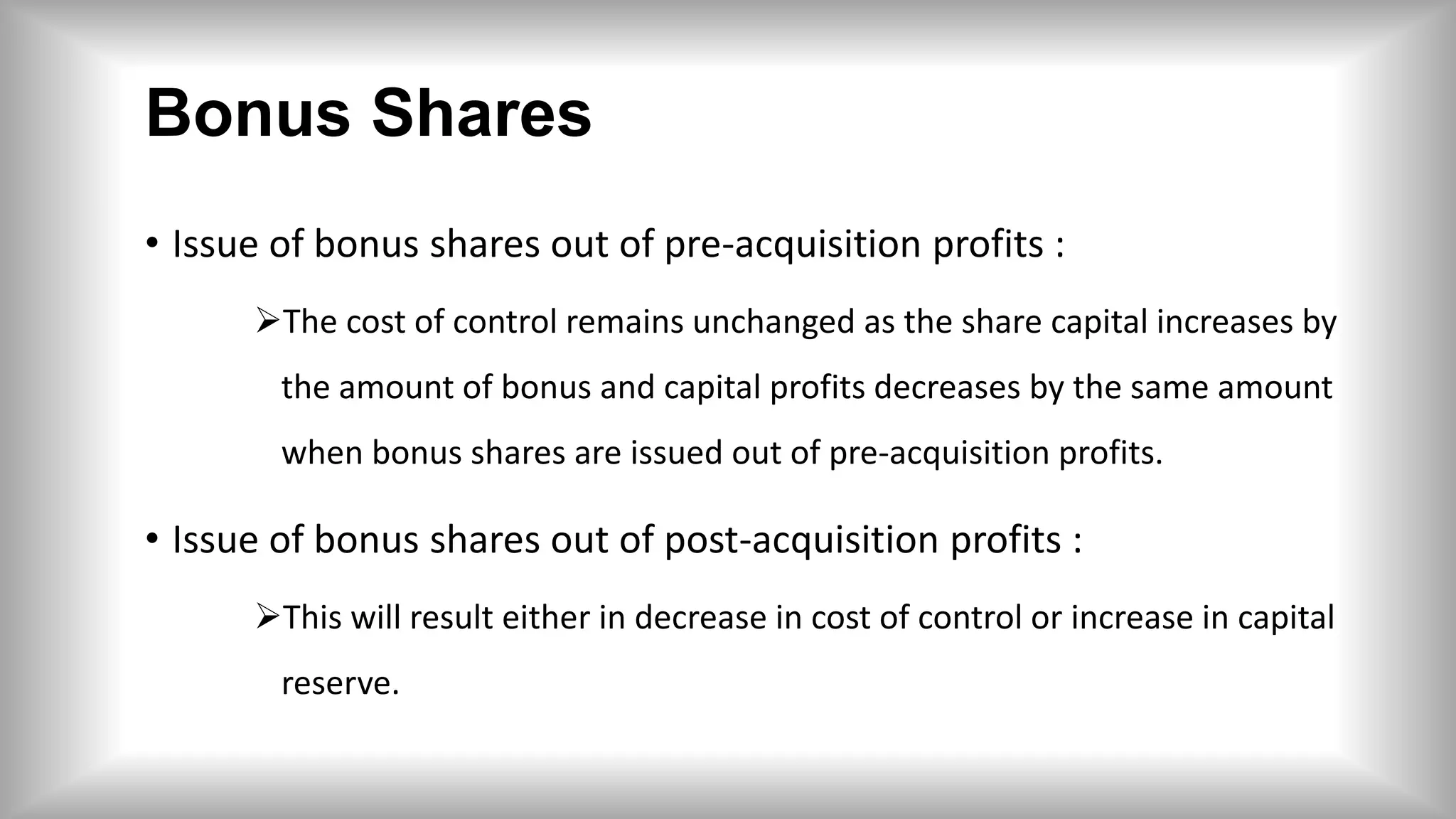 Bonus Shares
• Issue of bonus shares out of pre-acquisition profits :
The cost of control remains unchanged as the share capital increases by
the amount of bonus and capital profits decreases by the same amount
when bonus shares are issued out of pre-acquisition profits.
• Issue of bonus shares out of post-acquisition profits :
This will result either in decrease in cost of control or increase in capital
reserve.
 
