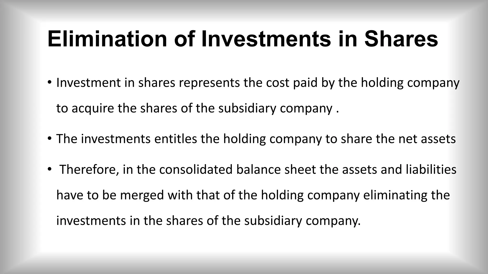 Elimination of Investments in Shares
• Investment in shares represents the cost paid by the holding company
to acquire the shares of the subsidiary company .
• The investments entitles the holding company to share the net assets
• Therefore, in the consolidated balance sheet the assets and liabilities
have to be merged with that of the holding company eliminating the
investments in the shares of the subsidiary company.
 