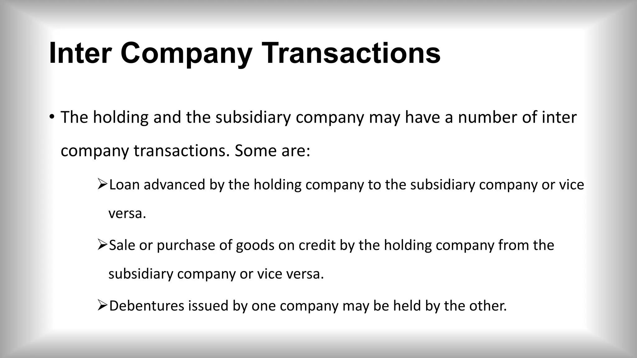 Inter Company Transactions
• The holding and the subsidiary company may have a number of inter
company transactions. Some are:
Loan advanced by the holding company to the subsidiary company or vice
versa.
Sale or purchase of goods on credit by the holding company from the
subsidiary company or vice versa.
Debentures issued by one company may be held by the other.
 