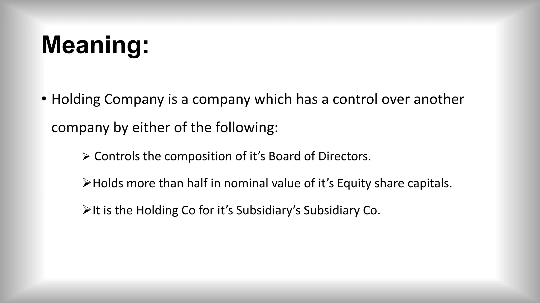 Meaning:
• Holding Company is a company which has a control over another
company by either of the following:
 Controls the composition of it’s Board of Directors.
Holds more than half in nominal value of it’s Equity share capitals.
It is the Holding Co for it’s Subsidiary’s Subsidiary Co.
 
