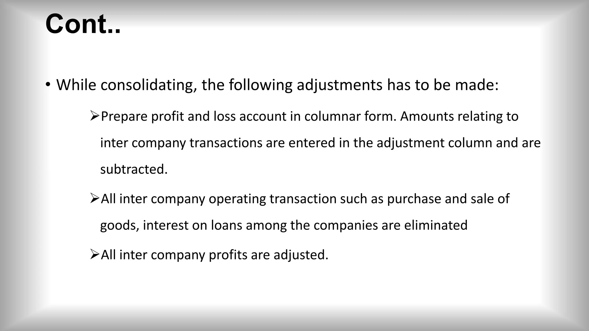 Cont..
• While consolidating, the following adjustments has to be made:
Prepare profit and loss account in columnar form. Amounts relating to
inter company transactions are entered in the adjustment column and are
subtracted.
All inter company operating transaction such as purchase and sale of
goods, interest on loans among the companies are eliminated
All inter company profits are adjusted.
 