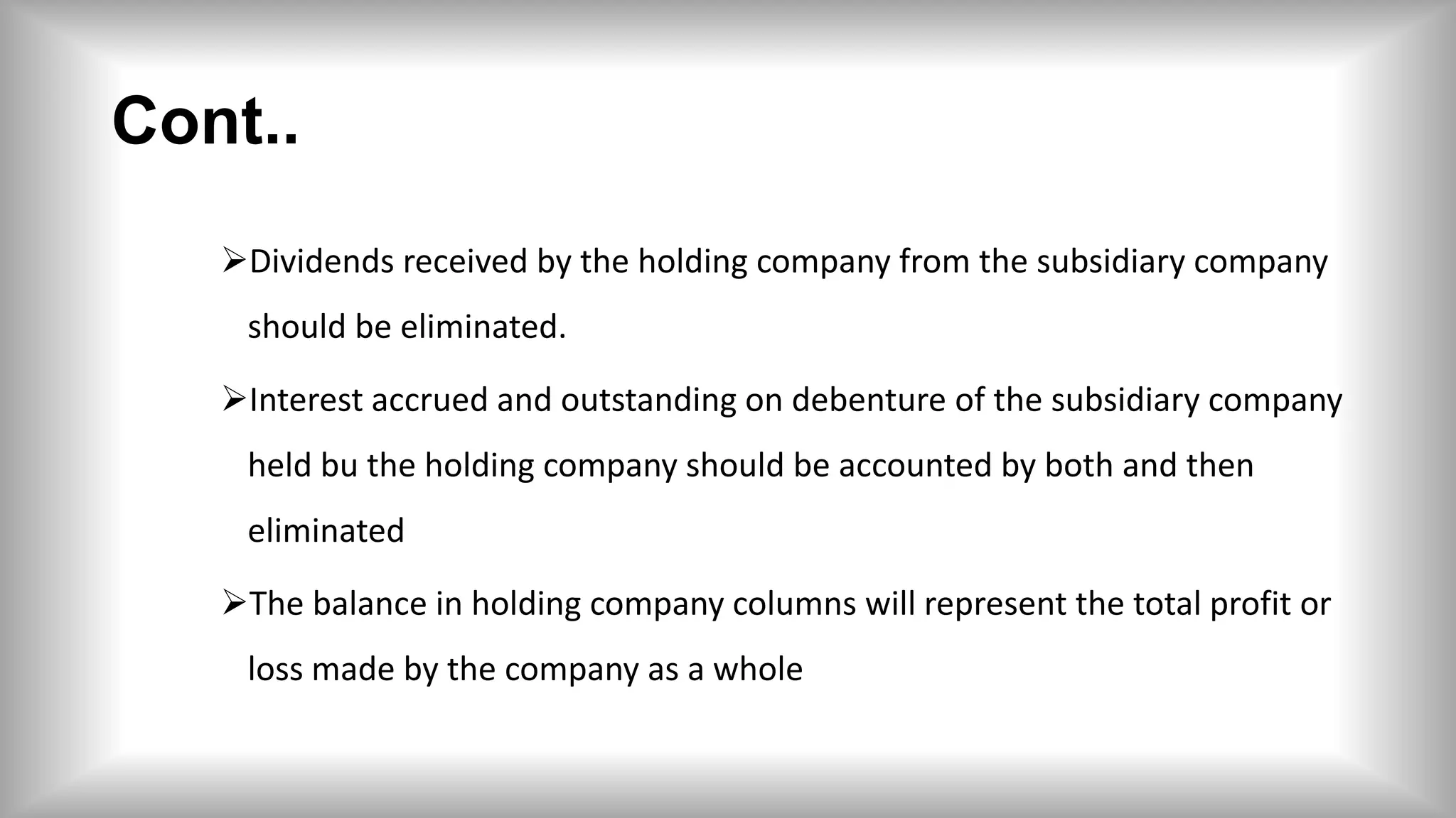 Cont..
Dividends received by the holding company from the subsidiary company
should be eliminated.
Interest accrued and outstanding on debenture of the subsidiary company
held bu the holding company should be accounted by both and then
eliminated
The balance in holding company columns will represent the total profit or
loss made by the company as a whole
 