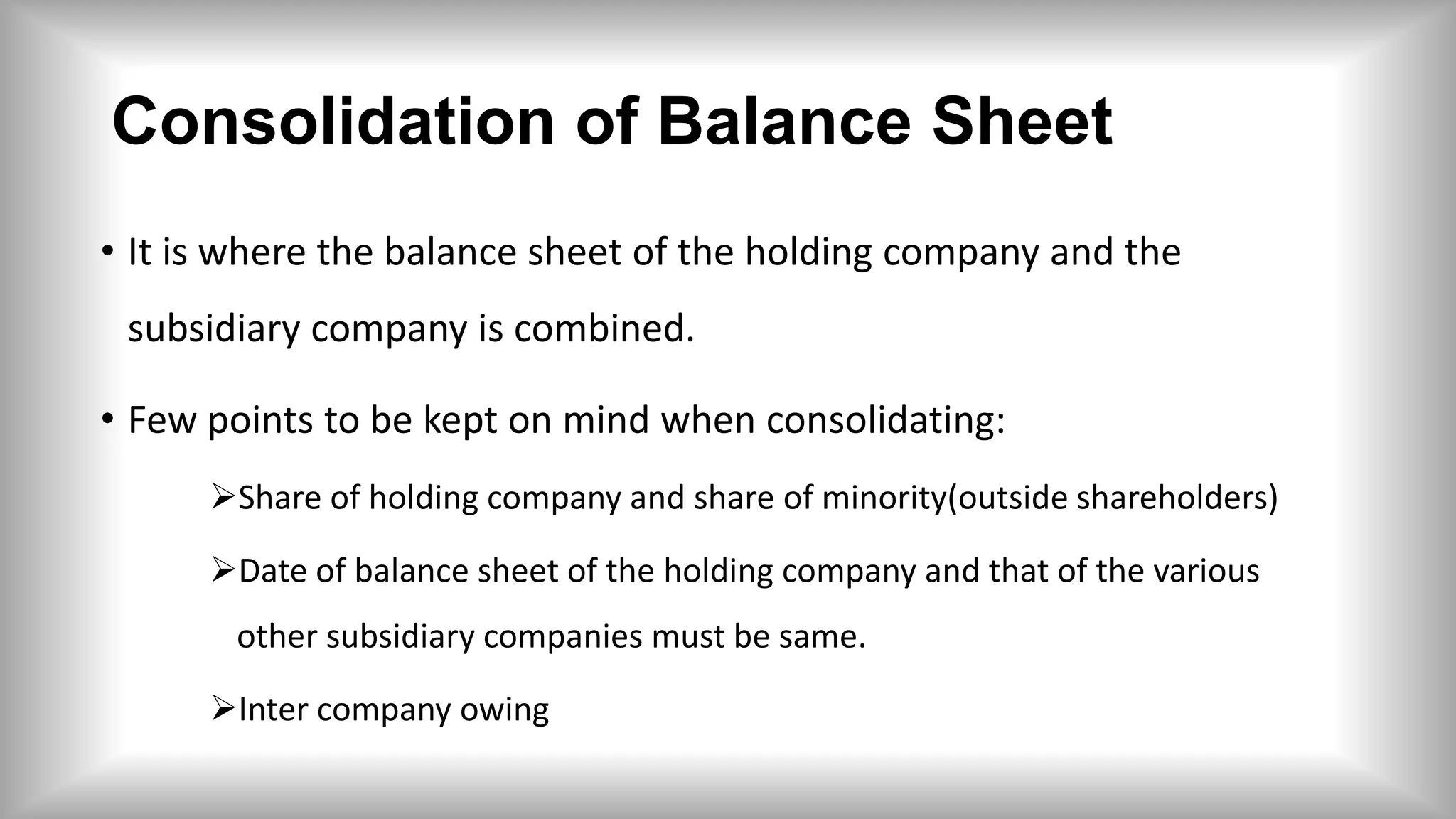 Consolidation of Balance Sheet
• It is where the balance sheet of the holding company and the
subsidiary company is combined.
• Few points to be kept on mind when consolidating:
Share of holding company and share of minority(outside shareholders)
Date of balance sheet of the holding company and that of the various
other subsidiary companies must be same.
Inter company owing
 