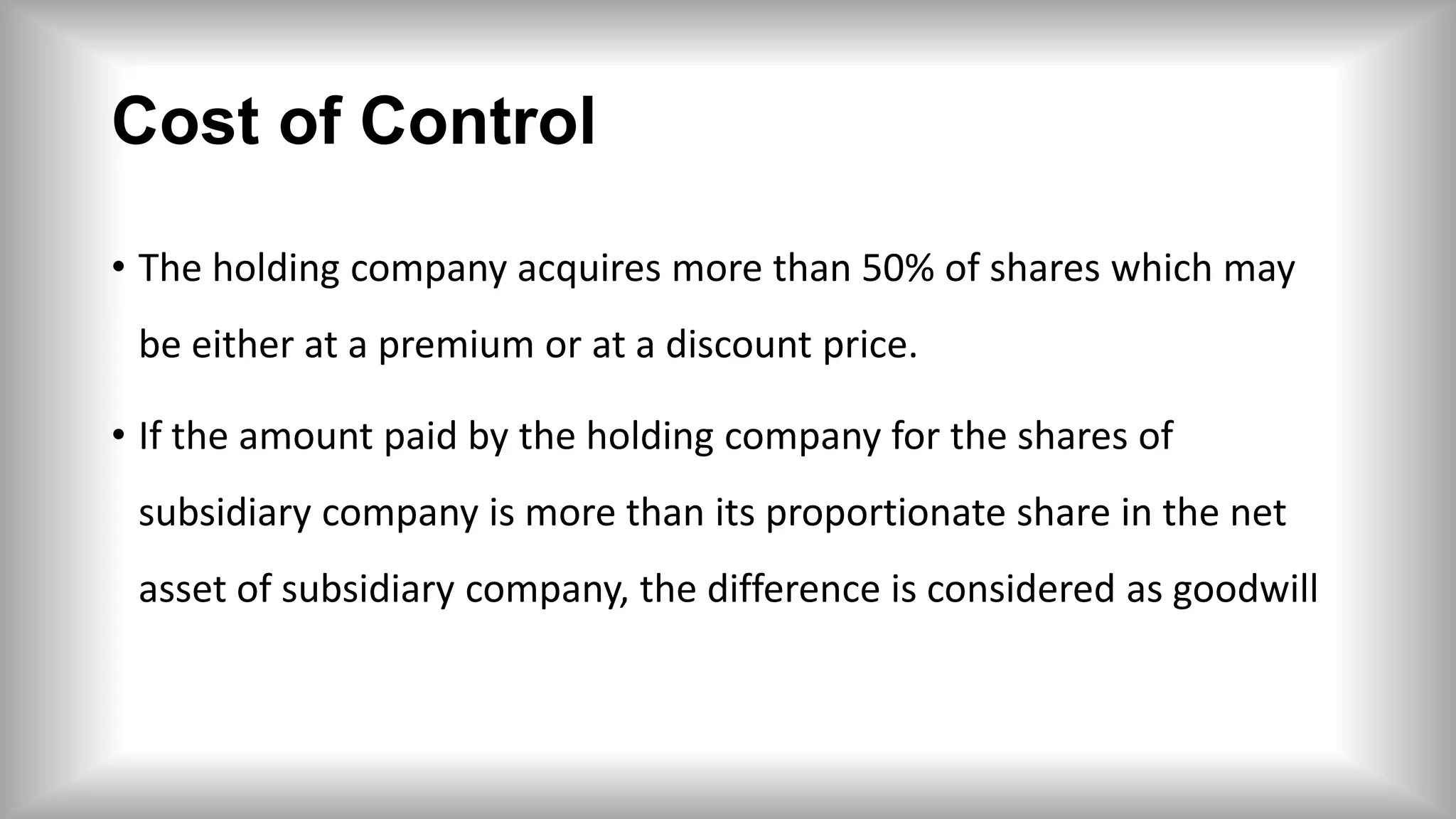 Cost of Control
• The holding company acquires more than 50% of shares which may
be either at a premium or at a discount price.
• If the amount paid by the holding company for the shares of
subsidiary company is more than its proportionate share in the net
asset of subsidiary company, the difference is considered as goodwill
 