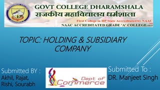 Government P.G. College
Dharamshala
Submitted BY :
Akhil, Rajat,
Rishi, Sourabh
Submitted To :
DR. Manjeet Singh
TOPIC: HOLDING & SUBSIDIARY
COMPANY
 