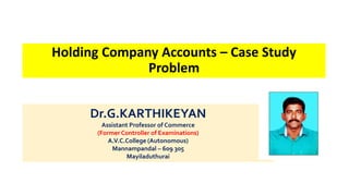 Dr.G.KARTHIKEYAN
Assistant Professor of Commerce
(Former Controller of Examinations)
A.V.C.College (Autonomous)
Mannampandal – 609 305
Mayiladuthurai
Holding Company Accounts – Case Study
Problem
 