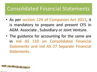 Consolidated Financial Statements
• As per section 129 of Companies Act 2013, it
is mandatory to prepare and present CFS in
AGM. Associate , Subsidiary or Joint Venture.
• The guidance for accounting for the same are
in Ind AS 110 on Consolidated Financial
Statements and Ind AS 27 Separate Financial
Statements.
 