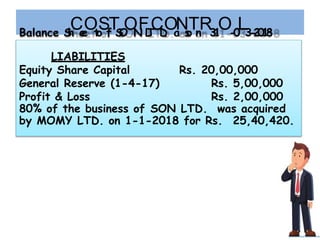 Balance S
h
C
e
e
O
t
o
S
f
T
S
O
O
N
F
L
T
C
D
.
O
a
N
s
o
T
n
R3
1
O-
0
L3
-
2
0
1
8
LIABILITIES
Equity Share Capital
General Reserve (1-4-17)
Rs. 20,00,000
Rs. 5,00,000
Profit & Loss Rs. 2,00,000
80% of the business of SON LTD. was acquired
by MOMY LTD. on 1-1-2018 for Rs. 25,40,420.
 