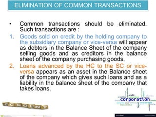 ELIMINATION OF COMMON TRANSACTIONS
• Common transactions should be eliminated.
Such transactions are :
1. Goods sold on credit by the holding company to
the subsidiary company or vice-versa will appear
as debtors in the Balance Sheet of the company
selling goods and as creditors in the balance
sheet of the company purchasing goods.
2. Loans advanced by the HC to the SC or vice-
versa appears as an asset in the Balance sheet
of the company which gives such loans and as a
liability in the balance sheet of the company that
takes loans.
 