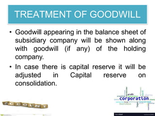 TREATMENT OF GOODWILL
• Goodwill appearing in the balance sheet of
subsidiary company will be shown along
with goodwill (if any) of the holding
company.
• In case there is capital reserve it will be
adjusted in Capital reserve on
consolidation.
 