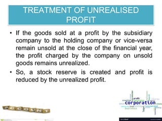 TREATMENT OF UNREALISED
PROFIT
• If the goods sold at a profit by the subsidiary
company to the holding company or vice-versa
remain unsold at the close of the financial year,
the profit charged by the company on unsold
goods remains unrealized.
• So, a stock reserve is created and profit is
reduced by the unrealized profit.
 