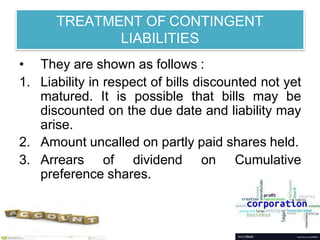TREATMENT OF CONTINGENT
LIABILITIES
• They are shown as follows :
1. Liability in respect of bills discounted not yet
matured. It is possible that bills may be
discounted on the due date and liability may
arise.
2. Amount uncalled on partly paid shares held.
3. Arrears of dividend on Cumulative
preference shares.
 
