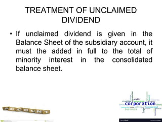 TREATMENT OF UNCLAIMED
DIVIDEND
• If unclaimed dividend is given in the
Balance Sheet of the subsidiary account, it
must the added in full to the total of
minority interest in the consolidated
balance sheet.
 
