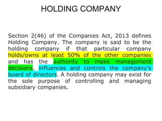 HOLDING COMPANY
Section 2(46) of the Companies Act, 2013 defines
Holding Company. The company is said to be the
holding company if that particular company
holds/owns at least 50% of the other companies
and has the authority to make management
decisions, influences and controls the company’s
board of directors. A holding company may exist for
the sole purpose of controlling and managing
subsidiary companies.
 