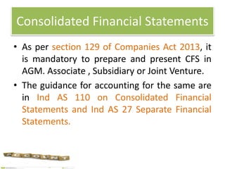 Consolidated Financial Statements
• As per section 129 of Companies Act 2013, it
is mandatory to prepare and present CFS in
AGM. Associate , Subsidiary or Joint Venture.
• The guidance for accounting for the same are
in Ind AS 110 on Consolidated Financial
Statements and Ind AS 27 Separate Financial
Statements.
 