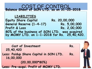 COST OF CONTROLBalance Sheet of SON LTD. as on 31-03-2018
LIABILITIES
Equity Share Capital Rs. 20,00,000
General Reserve (1-4-17) Rs. 5,00,000
Profit & Loss Rs. 2,00,000
80% of the business of SON LTD. was acquired
by MOMY LTD. on 1-1-2018 for Rs. 25,40,420.
Cost of Investment Rs.
25,40,420
Less: Paidup Share Capital in SON LTD. Rs.
16,00,000
(20,00,000*80%)
Less: Pre-acqui. Profit of MOMY LTD.
 