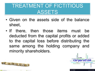 TREATMENT OF FICTITIOUS
ASSETS
• Given on the assets side of the balance
sheet,
• If there, then those items must be
deducted from the capital profits or added
to the capital loss before distributing the
same among the holding company and
minority shareholders.
 