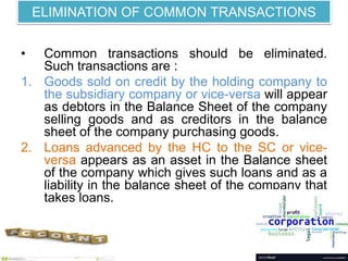 ELIMINATION OF COMMON TRANSACTIONS
• Common transactions should be eliminated.
Such transactions are :
1. Goods sold on credit by the holding company to
the subsidiary company or vice-versa will appear
as debtors in the Balance Sheet of the company
selling goods and as creditors in the balance
sheet of the company purchasing goods.
2. Loans advanced by the HC to the SC or vice-
versa appears as an asset in the Balance sheet
of the company which gives such loans and as a
liability in the balance sheet of the company that
takes loans.
 