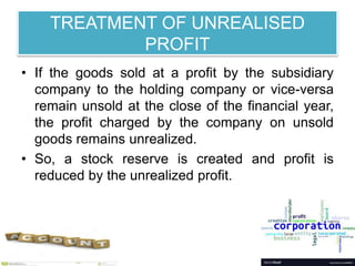 TREATMENT OF UNREALISED
PROFIT
• If the goods sold at a profit by the subsidiary
company to the holding company or vice-versa
remain unsold at the close of the financial year,
the profit charged by the company on unsold
goods remains unrealized.
• So, a stock reserve is created and profit is
reduced by the unrealized profit.
 