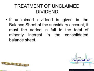 TREATMENT OF UNCLAIMED
DIVIDEND
• If unclaimed dividend is given in the
Balance Sheet of the subsidiary account, it
must the added in full to the total of
minority interest in the consolidated
balance sheet.
 