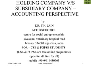 HOLDING COMPANY V/S SUBSIDIARY COMPANY – ACCOUNTING PERSPECTIVE  by :  DR. T.K. JAIN AFTERSCHO ☺ OL  centre for social entrepreneurship  sivakamu veterinary hospital road bikaner 334001 rajasthan, india FOR – CSE & PGPSE STUDENTS  (CSE & PGPSE are free online programmes  open for all, free for all)  mobile : 91+9414430763  