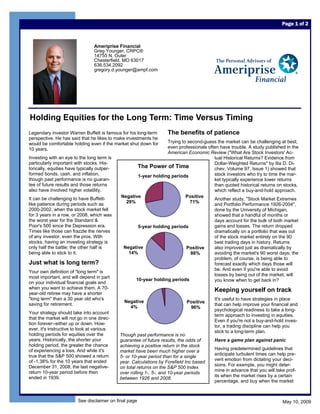 Page 1 of 2



                                 Ameriprise Financial
                                 Greg Younger, CRPC®
                                 14755 N. Outer
                                 Chesterfield, MO 63017
                                 636.534.2092
                                 gregory.d.younger@ampf.com




Holding Equities for the Long Term: Time Versus Timing
                                                                    The benefits of patience
Legendary investor Warren Buffett is famous for his long-term
perspective. He has said that he likes to make investments he
                                                                 Trying to second-guess the market can be challenging at best;
would be comfortable holding even if the market shut down for
                                                                 even professionals often have trouble. A study published in the
10 years.
                                                                 American Economic Review (quot;What Are Stock Investors' Ac-
Investing with an eye to the long term is                                              tual Historical Returns? Evidence from
particularly important with stocks. His-                                               Dollar-Weighted Returnsquot; by Ilia D. Di-
                                                    The Power of Time
torically, equities have typically outper-                                             chev, Volume 97, Issue 1) showed that
formed bonds, cash, and inflation,                                                     stock investors who try to time the mar-
                                                    1-year holding periods
though past performance is no guaran-                                                  ket typically experience lower returns
tee of future results and those returns                                                than quoted historical returns on stocks,
also have involved higher volatility.                                                  which reflect a buy-and-hold approach.
                                             Negative                     Positive
It can be challenging to have Buffett-                                                 Another study, quot;Stock Market Extremes
                                               29%                          71%
like patience during periods such as                                                   and Portfolio Performance 1926-2004quot;,
2000-2002, when the stock market fell                                                  done by the University of Michigan,
for 3 years in a row, or 2008, which was                                               showed that a handful of months or
the worst year for the Standard &                                                      days account for the bulk of both market
Poor's 500 since the Depression era.                                                   gains and losses. The return dropped
                                                    5-year holding periods
Times like those can frazzle the nerves                                                dramatically on a portfolio that was out
of any investor, even the pros. With                                                   of the stock market entirely on the 90
stocks, having an investing strategy is                                                best trading days in history. Returns
                                              Negative
only half the battle; the other half is                                                also improved just as dramatically by
                                                                          Positive
                                                14%
being able to stick to it.                                                             avoiding the market's 90 worst days; the
                                                                            86%
                                                                                       problem, of course, is being able to
Just what is long term?                                                                forecast exactly which days those will
                                                                                       be. And even if you're able to avoid
Your own definition of quot;long termquot; is
                                                                                       losses by being out of the market, will
most important, and will depend in part
                                                   10-year holding periods             you know when to get back in?
on your individual financial goals and
when you want to achieve them. A 70-                                                     Keeping yourself on track
year-old retiree may have a shorter
quot;long termquot; than a 30 year old who's                                                     It's useful to have strategies in place
                                               Negative                      Positive
saving for retirement.                                                                   that can help improve your financial and
                                                 4%                           96%
                                                                                         psychological readiness to take a long-
Your strategy should take into account
                                                                                         term approach to investing in equities.
that the market will not go in one direc-
                                                                                         Even if you're not a buy-and-hold inves-
tion forever--either up or down. How-
                                                                                         tor, a trading discipline can help you
ever, it's instructive to look at various
                                                                                         stick to a long-term plan.
holding periods for equities over the        Though past performance is no
years. Historically, the shorter your                                                    Have a game plan against panic
                                             guarantee of future results, the odds of
holding period, the greater the chance       achieving a positive return in the stock
                                                                                         Having predetermined guidelines that
of experiencing a loss. And while it's       market have been much higher over a
                                                                                         anticipate turbulent times can help pre-
true that the S&P 500 showed a return        5- or 10-year period than for a single
                                                                                         vent emotion from dictating your deci-
of -1.38% for the 10 years that ended        year. Calculations by Forefield Inc based
                                                                                         sions. For example, you might deter-
December 31, 2008, the last negative-        on total returns on the S&P 500 Index
                                                                                         mine in advance that you will take prof-
return 10-year period before then            over rolling 1-, 5-, and 10-year periods
                                                                                         its when the market rises by a certain
ended in 1939.                               between 1926 and 2008.
                                                                                         percentage, and buy when the market



                        See disclaimer on final page                                                                      May 10, 2009
 