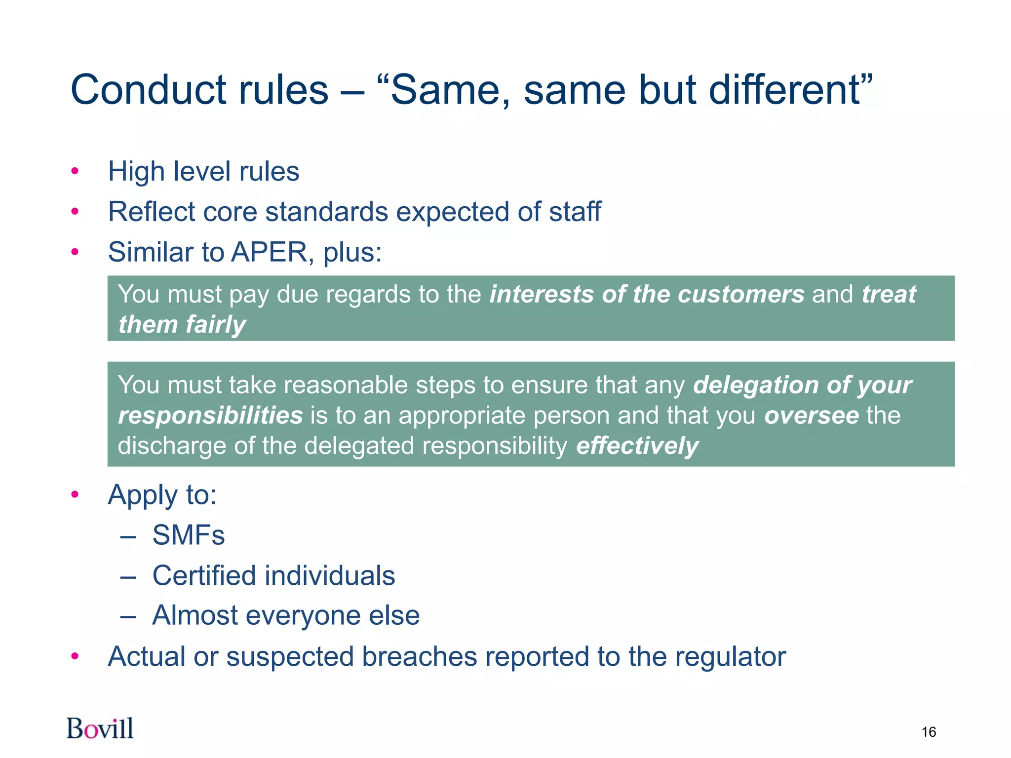 16
Conduct rules – “Same, same but different”
• High level rules
• Reflect core standards expected of staff
• Similar to APER, plus:
• Apply to:
– SMFs
– Certified individuals
– Almost everyone else
• Actual or suspected breaches reported to the regulator
You must pay due regards to the interests of the customers and treat
them fairly
You must take reasonable steps to ensure that any delegation of your
responsibilities is to an appropriate person and that you oversee the
discharge of the delegated responsibility effectively
 