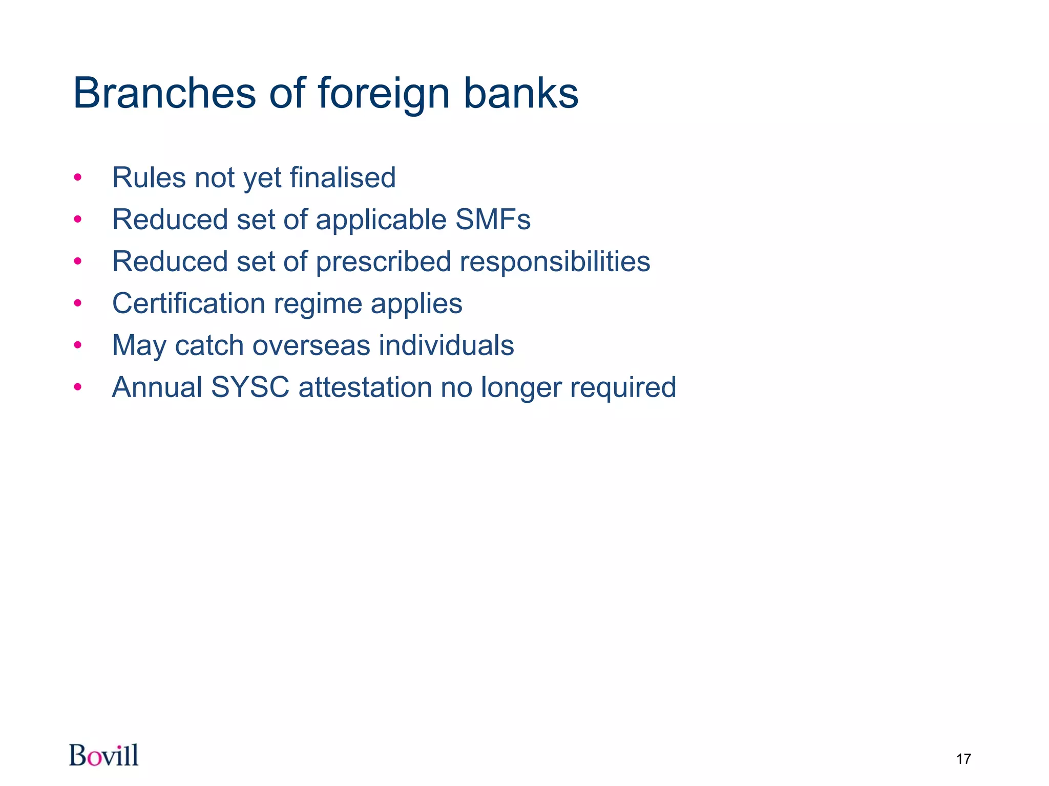 17
Branches of foreign banks
• Rules not yet finalised
• Reduced set of applicable SMFs
• Reduced set of prescribed responsibilities
• Certification regime applies
• May catch overseas individuals
• Annual SYSC attestation no longer required
 