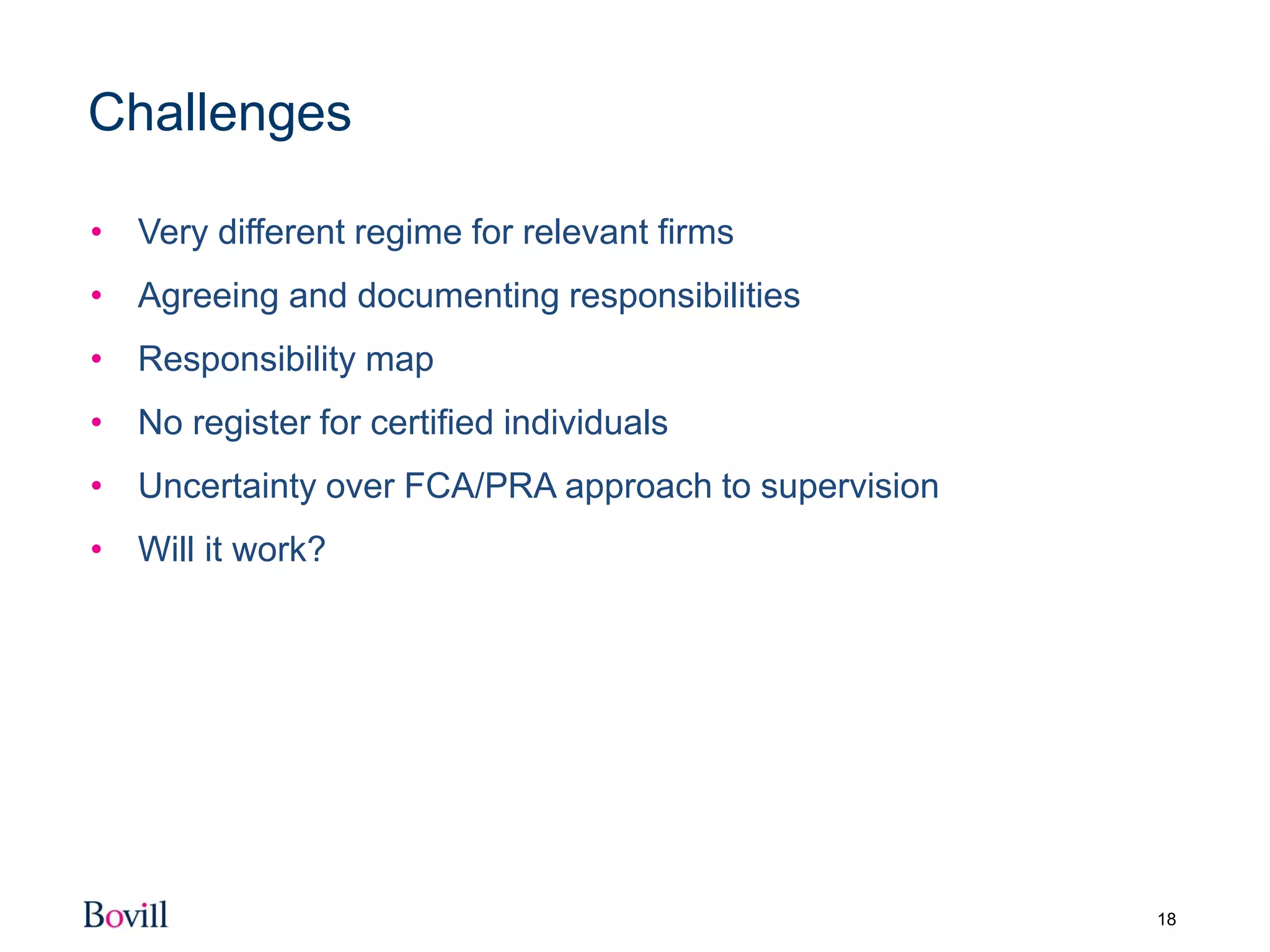 18
Challenges
• Very different regime for relevant firms
• Agreeing and documenting responsibilities
• Responsibility map
• No register for certified individuals
• Uncertainty over FCA/PRA approach to supervision
• Will it work?
 