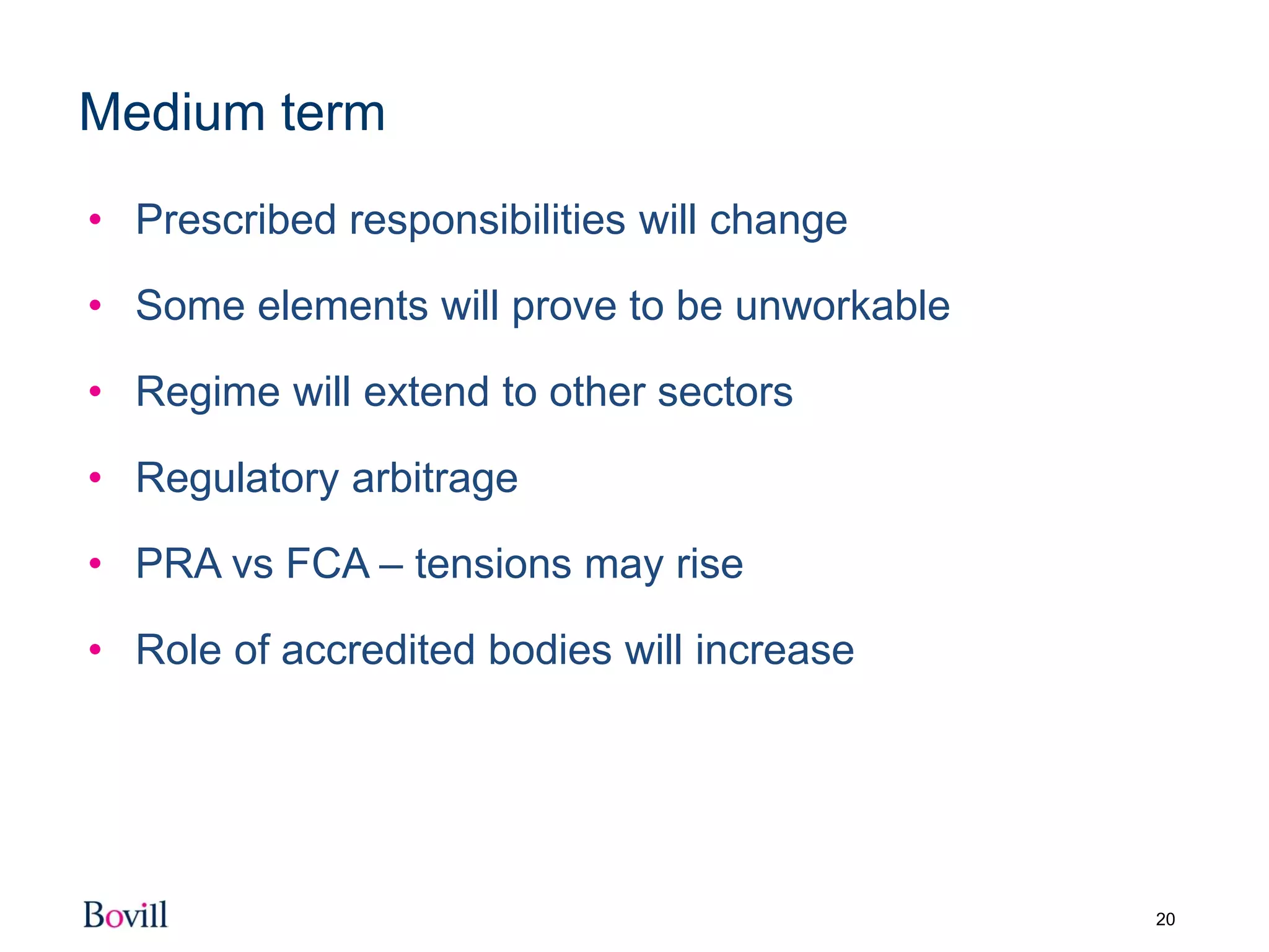 20
Medium term
• Prescribed responsibilities will change
• Some elements will prove to be unworkable
• Regime will extend to other sectors
• Regulatory arbitrage
• PRA vs FCA – tensions may rise
• Role of accredited bodies will increase
 