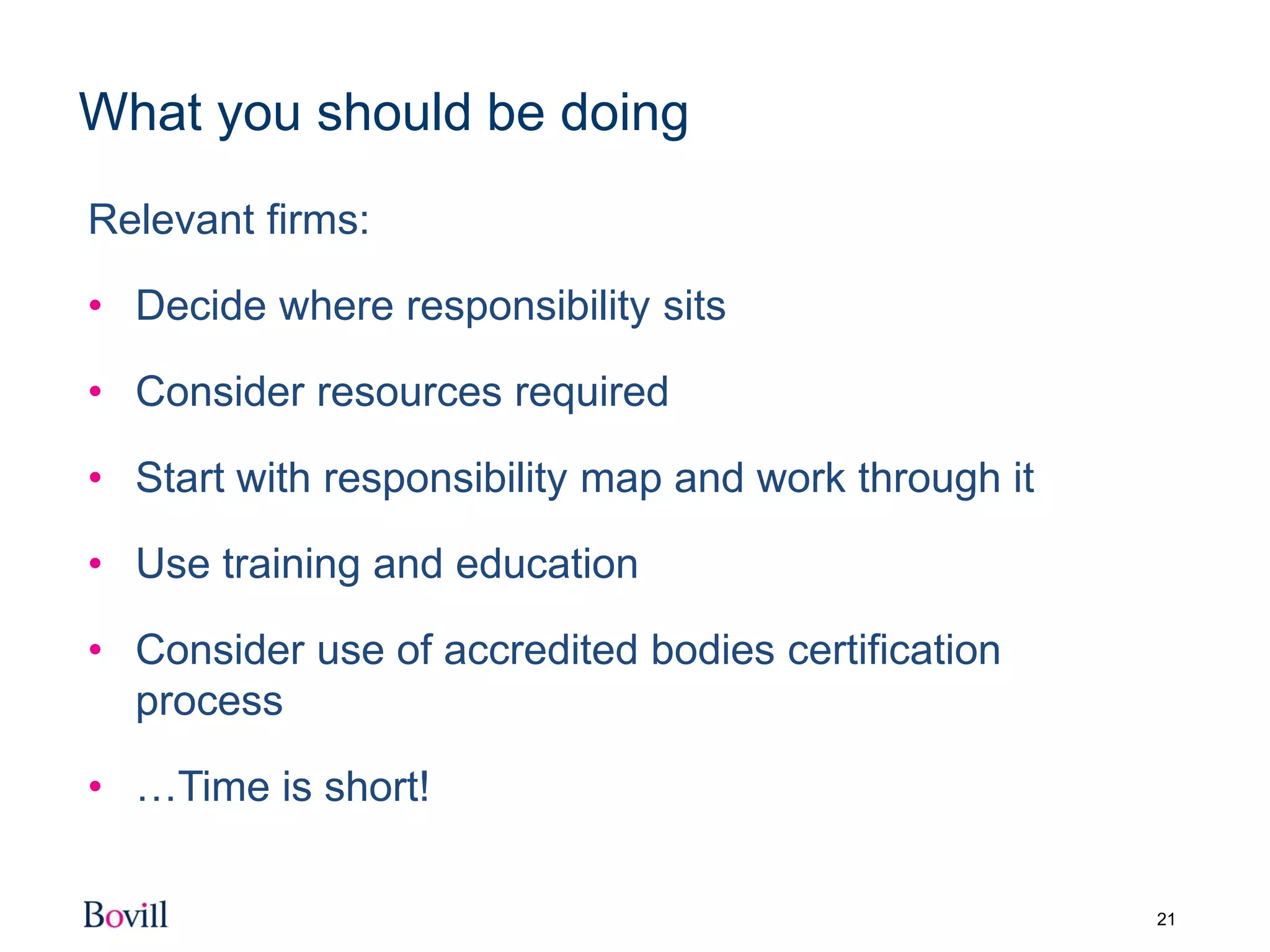 21
What you should be doing
Relevant firms:
• Decide where responsibility sits
• Consider resources required
• Start with responsibility map and work through it
• Use training and education
• Consider use of accredited bodies certification
process
• …Time is short!
 