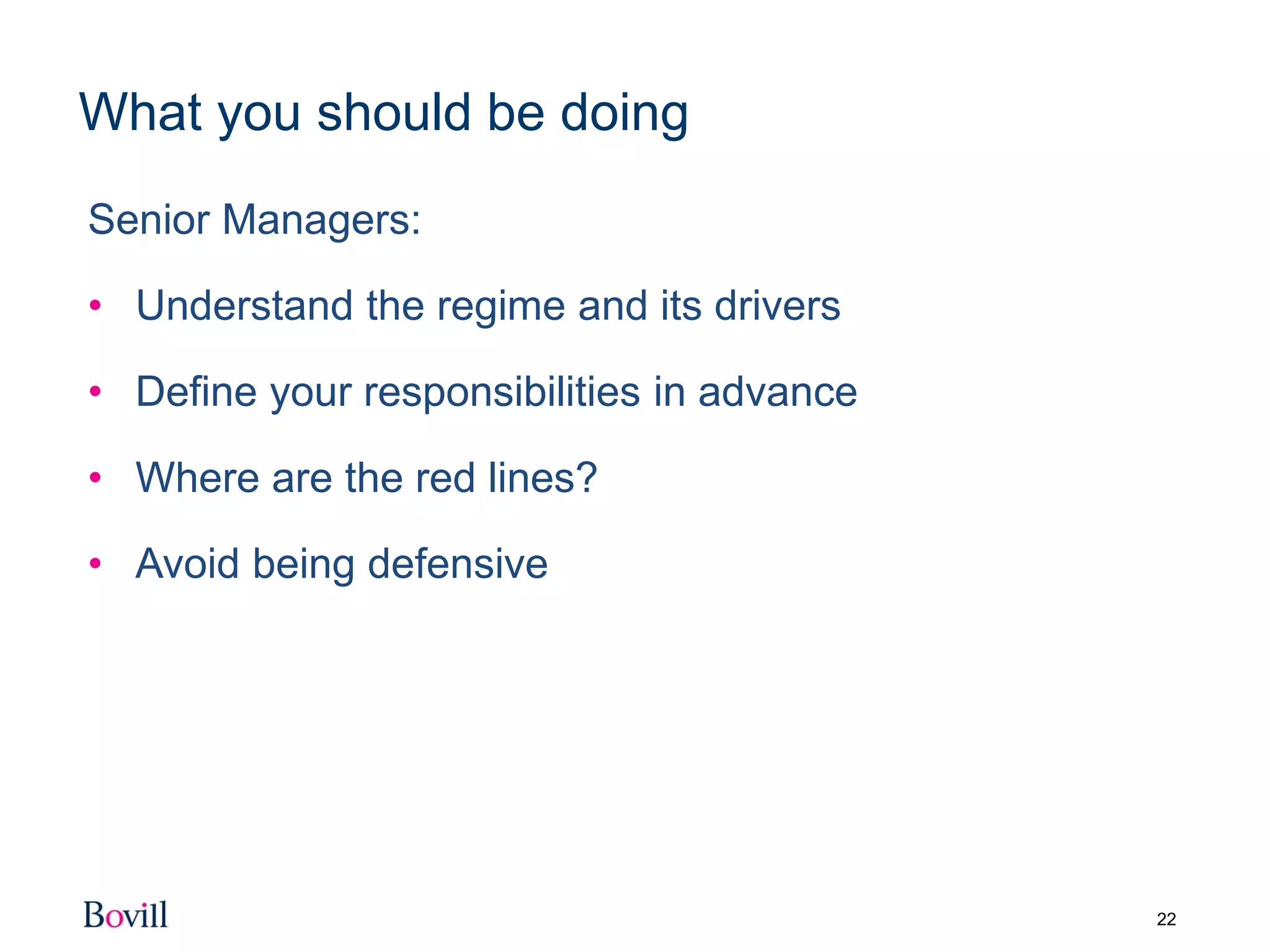 22
What you should be doing
Senior Managers:
• Understand the regime and its drivers
• Define your responsibilities in advance
• Where are the red lines?
• Avoid being defensive
 