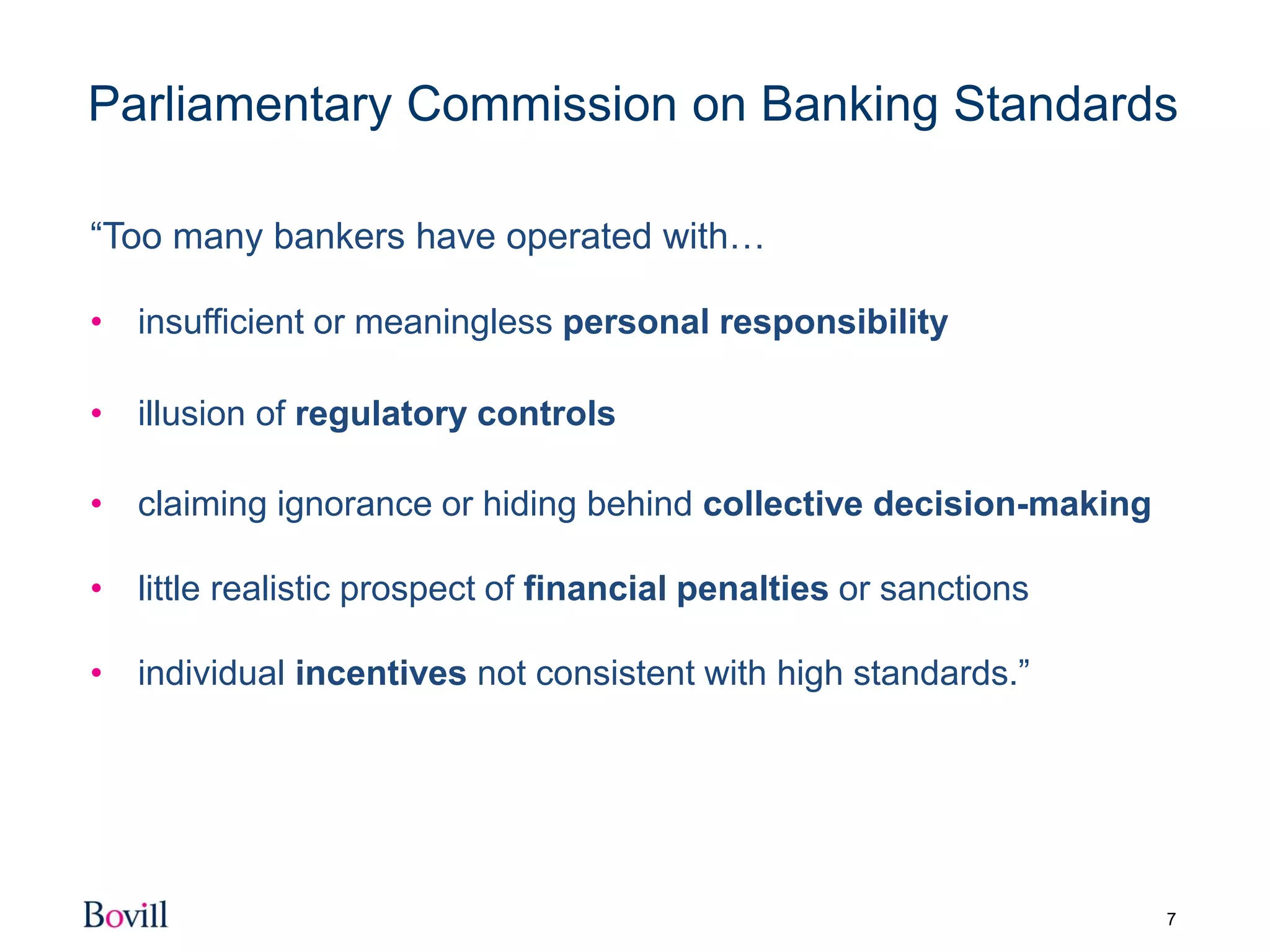 7
Parliamentary Commission on Banking Standards
“Too many bankers have operated with…
• insufficient or meaningless personal responsibility
• illusion of regulatory controls
• claiming ignorance or hiding behind collective decision-making
• little realistic prospect of financial penalties or sanctions
• individual incentives not consistent with high standards.”
 