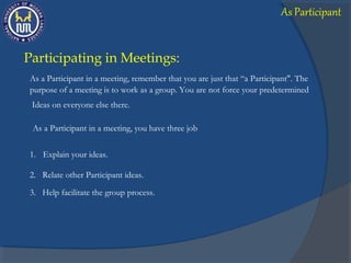 Participating in Meetings:
As a Participant in a meeting, remember that you are just that “a Participant". The
As a Participant in a meeting, you have three job
3. Help facilitate the group process.
Ideas on everyone else there.
purpose of a meeting is to work as a group. You are not force your predetermined
1. Explain your ideas.
2. Relate other Participant ideas.
As Participant
 